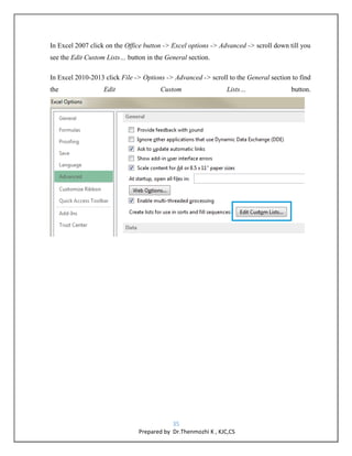 35
Prepared by Dr.Thenmozhi K , KJC,CS
In Excel 2007 click on the Office button -> Excel options -> Advanced -> scroll down till you
see the Edit Custom Lists… button in the General section.
In Excel 2010-2013 click File -> Options -> Advanced -> scroll to the General section to find
the Edit Custom Lists… button.
 