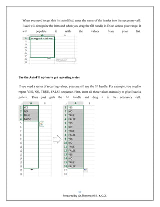 37
Prepared by Dr.Thenmozhi K , KJC,CS
When you need to get this list autofilled, enter the name of the header into the necessary cell.
Excel will recognize the item and when you drag the fill handle in Excel across your range, it
will populate it with the values from your list.
Use the AutoFill option to get repeating series
If you need a series of recurring values, you can still use the fill handle. For example, you need to
repeat YES, NO, TRUE, FALSE sequence. First, enter all these values manually to give Excel a
pattern. Then just grab the fill handle and drag it to the necessary cell.
 