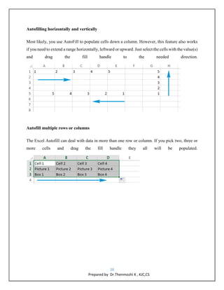 38
Prepared by Dr.Thenmozhi K , KJC,CS
Autofilling horizontally and vertically
Most likely, you use AutoFill to populate cells down a column. However, this feature also works
if you need to extend a range horizontally, leftward or upward. Just select the cells with the value(s)
and drag the fill handle to the needed direction.
Autofill multiple rows or columns
The Excel Autofill can deal with data in more than one row or column. If you pick two, three or
more cells and drag the fill handle they all will be populated.
 