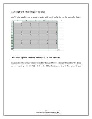 39
Prepared by Dr.Thenmozhi K , KJC,CS
Insert empty cells when filling down a series
autoFill also enables you to create a series with empty cells like on the screenshot below.
Use AutoFill Options list to fine tune the way the data is entered
You can adjust the settings with the help of the AutoFill Options list to get the exact results. There
are two ways to get this list. Right-click on the fill handle, drag and drop it. Then you will see a
 