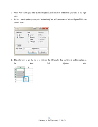 41
Prepared by Dr.Thenmozhi K , KJC,CS
o Flash Fill - helps you enter plenty of repetitive information and format your data in the right
way.
o Series … - this option pops up the Series dialog box with a number of advanced possibilities to
choose from.
2. The other way to get the list is to click on the fill handle, drag and drop it and then click on
the Auto Fill Options icon.
 