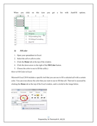 42
Prepared by Dr.Thenmozhi K , KJC,CS
When you click on this icon you get a list with AutoFill options.
ii) Fill color
1. Open your spreadsheet in Excel.
2. Select the cell or cells to color.
3. Click the Home tab at the top of the window.
4. Click the down arrow to the right of the Fill Color button.
5. Choose the color to use to fill the cell(s.)
How to Fill Color in Excel
Microsoft Excel 2010 includes a specific tool that you can use to fill a selected cell with a certain
color. You can even choose the color that you want to use to fill that cell. That tool is accessed by
clicking the Home tab at the top of the Excel window, and is circled in the image below.
 