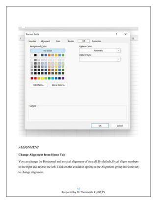 44
Prepared by Dr.Thenmozhi K , KJC,CS
ALLIGNMENT
Change Alignment from Home Tab
You can change the Horizontal and vertical alignment of the cell. By default, Excel aligns numbers
to the right and text to the left. Click on the available option in the Alignment group in Home tab
to change alignment.
 
