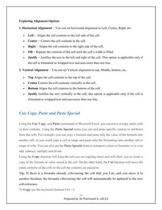 46
Prepared by Dr.Thenmozhi K , KJC,CS
Exploring Alignment Options
1. Horizontal Alignment − You can set horizontal alignment to Left, Centre, Right, etc.
 Left − Aligns the cell contents to the left side of the cell.
 Center − Centers the cell contents in the cell.
 Right − Aligns the cell contents to the right side of the cell.
 Fill − Repeats the contents of the cell until the cell’s width is filled.
 Justify − Justifies the text to the left and right of the cell. This option is applicable only if
the cell is formatted as wrapped text and uses more than one line.
2. Vertical Alignment − You can set Vertical alignment to top, Middle, bottom, etc.
 Top Aligns the cell contents to the top of the cell.
 Center Centers the cell contents vertically in the cell.
 Bottom Aligns the cell contents to the bottom of the cell.
 Justify Justifies the text vertically in the cell; this option is applicable only if the cell is
formatted as wrapped text and uses more than one line.
Cut, Copy, Paste and Paste Special
Using the Cut, Copy, and Paste commands in Microsoft Excel, you can move or copy entire cells
or their contents. Using the Paste Special menu you can and paste specific content or attributes
from the cells. For example, you can copy a formula and paste only the value of the formula into
another cell, or you could copy a cell or range and paste only the formatting onto another cell or
range of cells. You can also use the Paste Special menu to transpose values or formulas or to even
add, subtract, multiply and divide.
Using the Copy function will keep the cell you are copying intact and will allow you to create a
copy of the formula or value stored in the cell. On the other hand, the Cut function will move the
entire contents of the cells to the cell the contents are pasted in.
Tip: If there is a formula already referencing the cell that you Cut, and you move it to
another location, the formula referencing the cell will automatically be updated to the new
cell reference.
To Copy use the keyboard shortcut Ctrl + C
 