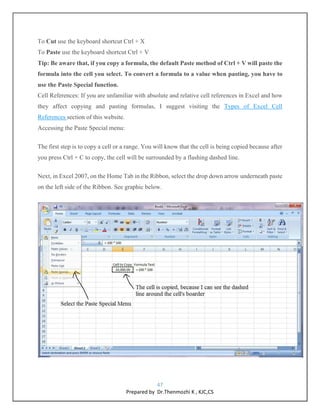 47
Prepared by Dr.Thenmozhi K , KJC,CS
To Cut use the keyboard shortcut Ctrl + X
To Paste use the keyboard shortcut Ctrl + V
Tip: Be aware that, if you copy a formula, the default Paste method of Ctrl + V will paste the
formula into the cell you select. To convert a formula to a value when pasting, you have to
use the Paste Special function.
Cell References: If you are unfamiliar with absolute and relative cell references in Excel and how
they affect copying and pasting formulas, I suggest visiting the Types of Excel Cell
References section of this website.
Accessing the Paste Special menu:
The first step is to copy a cell or a range. You will know that the cell is being copied because after
you press Ctrl + C to copy, the cell will be surrounded by a flashing dashed line.
Next, in Excel 2007, on the Home Tab in the Ribbon, select the drop down arrow underneath paste
on the left side of the Ribbon. See graphic below.
 
