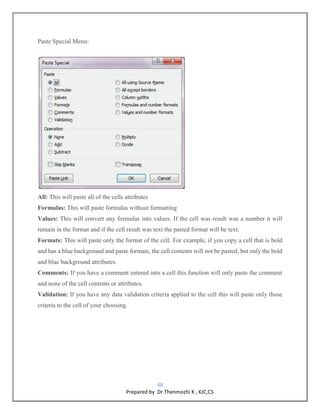 48
Prepared by Dr.Thenmozhi K , KJC,CS
Paste Special Menu:
All: This will paste all of the cells attributes
Formulas: This will paste formulas without formatting
Values: This will convert any formulas into values. If the cell was result was a number it will
remain in the format and if the cell result was text the pasted format will be text.
Formats: This will paste only the format of the cell. For example, if you copy a cell that is bold
and has a blue background and paste formats, the cell contents will not be pasted, but only the bold
and blue background attributes.
Comments: If you have a comment entered into a cell this function will only paste the comment
and none of the cell contents or attributes.
Validation: If you have any data validation criteria applied to the cell this will paste only those
criteria to the cell of your choosing.
 
