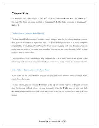 49
Prepared by Dr.Thenmozhi K , KJC,CS
Undo and Redo
On Windows: The Undo shortcut is Ctrl + Z. The Redo shortcut is Ctrl + Y or Ctrl + Shift + Z.
On Mac: The Undo keyboard shortcut is Command + Z. The Redo command is Command +
Shift + Z.
The Function of Undo and Redo Shortcut
The function of Undo command, just as its name, lets you erase the last change to the document,
thus, you can revert file to a previous state. The Undo technique is built in in many computer
programs like Word, Excel, PowerPoint, etc. When you are working with your document, you can
easily undo the action if you make some mistakes. You can use the Undo shortcut (Ctrl Z) to undo
multiple steps in applications.
The opposite action of Undo is Redo. The Redo shortcut (Ctrl Y) reverses the Undo action. If you
mistakenly undo an action, you can use the Redo command to easily restore to a more recent state.
Undo, Redo or Repeat Actions with Your Mouse
If you don’t use the Undo shortcut, you can also use your mouse to undo some actions in Word,
Excel, PowerPoint, etc.
To undo actions, you can click the Undo icon at the top-left toolbar in Word or Excel to undo on
step. To reverse multiple steps, you can constantly click the Undo icon, or you can click
the arrow next the Undo icon and select the actions in the list you want to undo and click your
mouse.
 