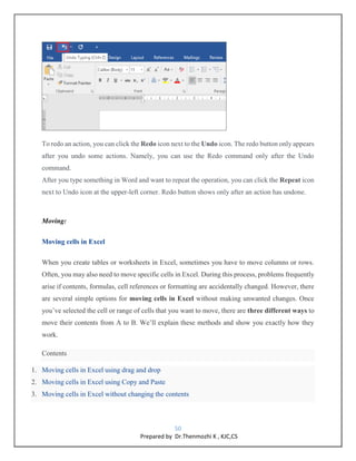 50
Prepared by Dr.Thenmozhi K , KJC,CS
To redo an action, you can click the Redo icon next to the Undo icon. The redo button only appears
after you undo some actions. Namely, you can use the Redo command only after the Undo
command.
After you type something in Word and want to repeat the operation, you can click the Repeat icon
next to Undo icon at the upper-left corner. Redo button shows only after an action has undone.
Moving:
Moving cells in Excel
When you create tables or worksheets in Excel, sometimes you have to move columns or rows.
Often, you may also need to move specific cells in Excel. During this process, problems frequently
arise if contents, formulas, cell references or formatting are accidentally changed. However, there
are several simple options for moving cells in Excel without making unwanted changes. Once
you’ve selected the cell or range of cells that you want to move, there are three different ways to
move their contents from A to B. We’ll explain these methods and show you exactly how they
work.
Contents
1. Moving cells in Excel using drag and drop
2. Moving cells in Excel using Copy and Paste
3. Moving cells in Excel without changing the contents
 