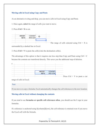 52
Prepared by Dr.Thenmozhi K , KJC,CS
Moving cells in Excel using Copy and Paste
As an alternative to drag and drop, you can move cells in Excel using Copy and Paste.
1. Once again, select the range of cells you want to move.
2. Press Ctrl + X to cut.
The range of cells selected using Ctrl + X is
surrounded by a dashed line in Excel.
3. Press Ctrl + V to paste the cell(s) into the destination cell(s).
The advantage of this option is that it requires one less step than Copy and Paste using Ctrl + C
because the contents are transferred directly. This saves you the additional step of deletion.
Press Ctrl + V to paste a cut
range of cells in Excel.
Fact
If you move or copy a formula, Excel automatically changes the cell references to the new location.
Moving cells in Excel without changing the contents
If you tend to use formulas or specific cell references often, you should use the $ sign in your
formulas.
If a reference is anchored using $[column]$[row], the cell reference is retained even if you move
the Excel cell with the formula.
 