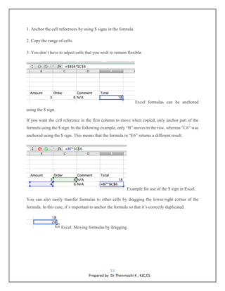53
Prepared by Dr.Thenmozhi K , KJC,CS
1. Anchor the cell references by using $ signs in the formula.
2. Copy the range of cells.
3. You don’t have to adjust cells that you wish to remain flexible.
Excel formulas can be anchored
using the $ sign.
If you want the cell reference in the first column to move when copied, only anchor part of the
formula using the $ sign. In the following example, only “B” moves in the row, whereas “C6” was
anchored using the $ sign. This means that the formula in “E6” returns a different result.
Example for use of the $ sign in Excel.
You can also easily transfer formulas to other cells by dragging the lower-right corner of the
formula. In this case, it’s important to anchor the formula so that it’s correctly duplicated.
Excel: Moving formulas by dragging.
 