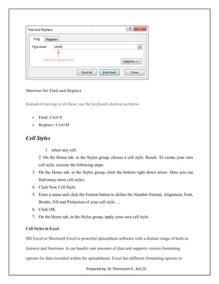 55
Prepared by Dr.Thenmozhi K , KJC,CS
Shortcut for Find and Replace
Instead of moving to all these, use the keyboard shortcut as below.
 Find: Ctrl+F
 Replace: Ctrl+H
Cell Styles
1. select any cell.
2. On the Home tab, in the Styles group, choose a cell style. Result. To create your own
cell style, execute the following steps.
3. On the Home tab, in the Styles group, click the bottom right down arrow. Here you can
find many more cell styles.
4. Click New Cell Style.
5. Enter a name and click the Format button to define the Number Format, Alignment, Font,
Border, Fill and Protection of your cell style. ...
6. Click OK.
7. On the Home tab, in the Styles group, apply your own cell style.
Cell Styles in Excel
MS Excel or Microsoft Excel is powerful spreadsheet software with a distinct range of built-in
features and functions. It can handle vast amounts of data and supports various formatting
options for data recorded within the spreadsheets. Excel has different formatting options to
 