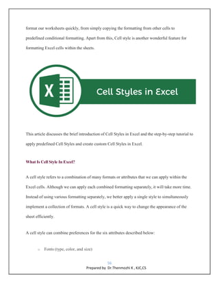 56
Prepared by Dr.Thenmozhi K , KJC,CS
format our worksheets quickly, from simply copying the formatting from other cells to
predefined conditional formatting. Apart from this, Cell style is another wonderful feature for
formatting Excel cells within the sheets.
This article discusses the brief introduction of Cell Styles in Excel and the step-by-step tutorial to
apply predefined Cell Styles and create custom Cell Styles in Excel.
What Is Cell Style In Excel?
A cell style refers to a combination of many formats or attributes that we can apply within the
Excel cells. Although we can apply each combined formatting separately, it will take more time.
Instead of using various formatting separately, we better apply a single style to simultaneously
implement a collection of formats. A cell style is a quick way to change the appearance of the
sheet efficiently.
A cell style can combine preferences for the six attributes described below:
o Fonts (type, color, and size)
 