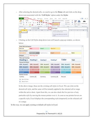 58
Prepared by Dr.Thenmozhi K , KJC,CS
o After selecting the desired cells, we need to go to the Home tab and click on the drop-
down icon associated with the ‘Cell Styles‘ option under the Styles
o Clicking on the Cell Styles drop-down icon will launch a pop-up window, as shown
below:
In the above image, these are the existing cell styles in Excel. We can click on the
desired cell style, and the same will be instantly applied to the selected cell or range
within the active sheet. Apart from this, we can also check the live preview of any
particular style by moving the mouse pointer over it. As soon as our pointer hovers on
a specific style, Excel displays the corresponding style temporarily on the selected cell
or a range.
In this way, we can apply existing or default cell styles in Excel.
 