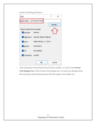 60
Prepared by Dr.Thenmozhi K , KJC,CS
specify formatting preferences.
o After clicking the Format button from the Style window, we will see the Format
Cells dialogue box. In the Format Cells dialogue box, we need to go through all the
tabs and choose the desired preferences like the number, font, border, etc.
 