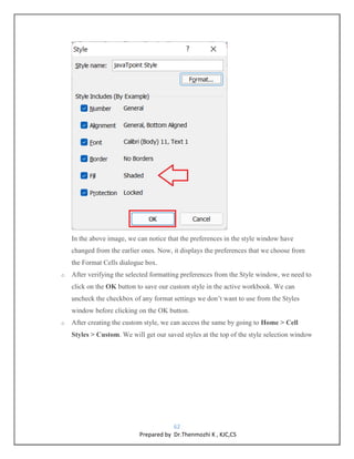 62
Prepared by Dr.Thenmozhi K , KJC,CS
In the above image, we can notice that the preferences in the style window have
changed from the earlier ones. Now, it displays the preferences that we choose from
the Format Cells dialogue box.
o After verifying the selected formatting preferences from the Style window, we need to
click on the OK button to save our custom style in the active workbook. We can
uncheck the checkbox of any format settings we don’t want to use from the Styles
window before clicking on the OK button.
o After creating the custom style, we can access the same by going to Home > Cell
Styles > Custom. We will get our saved styles at the top of the style selection window
 