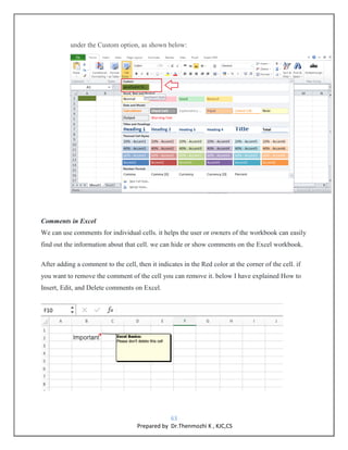 63
Prepared by Dr.Thenmozhi K , KJC,CS
under the Custom option, as shown below:
Comments in Excel
We can use comments for individual cells. it helps the user or owners of the workbook can easily
find out the information about that cell. we can hide or show comments on the Excel workbook.
After adding a comment to the cell, then it indicates in the Red color at the corner of the cell. if
you want to remove the comment of the cell you can remove it. below I have explained How to
Insert, Edit, and Delete comments on Excel.
 