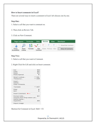 64
Prepared by Dr.Thenmozhi K , KJC,CS
How to Insert comments in Excel?
There are several ways to insert a comment in Excel. let's discuss one by one.
Step One:
1. Select a cell that you want to comment on.
2. Then click on Review Tab.
3. Click on New Comment.
Step Two:
1. Select a cell that you want to Comment.
2. Right Click On Cell and click on Insert comment.
Shortcut for Comment in Excel: Shift + F2
 