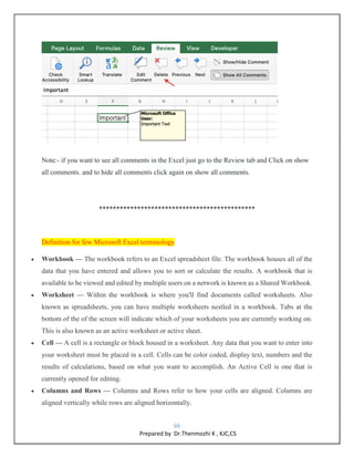 66
Prepared by Dr.Thenmozhi K , KJC,CS
Note:- if you want to see all comments in the Excel just go to the Review tab and Click on show
all comments. and to hide all comments click again on show all comments.
*********************************************
Definition for few Microsoft Excel terminology
 Workbook — The workbook refers to an Excel spreadsheet file. The workbook houses all of the
data that you have entered and allows you to sort or calculate the results. A workbook that is
available to be viewed and edited by multiple users on a network is known as a Shared Workbook.
 Worksheet — Within the workbook is where you'll find documents called worksheets. Also
known as spreadsheets, you can have multiple worksheets nestled in a workbook. Tabs at the
bottom of the of the screen will indicate which of your worksheets you are currently working on.
This is also known as an active worksheet or active sheet.
 Cell — A cell is a rectangle or block housed in a worksheet. Any data that you want to enter into
your worksheet must be placed in a cell. Cells can be color coded, display text, numbers and the
results of calculations, based on what you want to accomplish. An Active Cell is one that is
currently opened for editing.
 Columns and Rows — Columns and Rows refer to how your cells are aligned. Columns are
aligned vertically while rows are aligned horizontally.
 