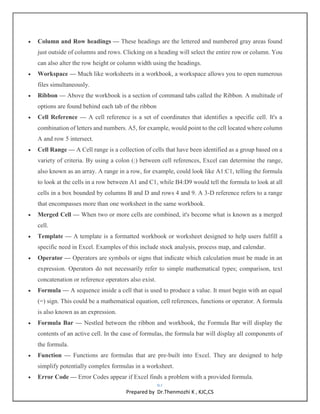 67
Prepared by Dr.Thenmozhi K , KJC,CS
 Column and Row headings — These headings are the lettered and numbered gray areas found
just outside of columns and rows. Clicking on a heading will select the entire row or column. You
can also alter the row height or column width using the headings.
 Workspace — Much like worksheets in a workbook, a workspace allows you to open numerous
files simultaneously.
 Ribbon — Above the workbook is a section of command tabs called the Ribbon. A multitude of
options are found behind each tab of the ribbon
 Cell Reference — A cell reference is a set of coordinates that identifies a specific cell. It's a
combination of letters and numbers. A5, for example, would point to the cell located where column
A and row 5 intersect.
 Cell Range — A Cell range is a collection of cells that have been identified as a group based on a
variety of criteria. By using a colon (:) between cell references, Excel can determine the range,
also known as an array. A range in a row, for example, could look like A1:C1, telling the formula
to look at the cells in a row between A1 and C1, while B4:D9 would tell the formula to look at all
cells in a box bounded by columns B and D and rows 4 and 9. A 3-D reference refers to a range
that encompasses more than one worksheet in the same workbook.
 Merged Cell — When two or more cells are combined, it's become what is known as a merged
cell.
 Template — A template is a formatted workbook or worksheet designed to help users fulfill a
specific need in Excel. Examples of this include stock analysis, process map, and calendar.
 Operator — Operators are symbols or signs that indicate which calculation must be made in an
expression. Operators do not necessarily refer to simple mathematical types; comparison, text
concatenation or reference operators also exist.
 Formula — A sequence inside a cell that is used to produce a value. It must begin with an equal
(=) sign. This could be a mathematical equation, cell references, functions or operator. A formula
is also known as an expression.
 Formula Bar — Nestled between the ribbon and workbook, the Formula Bar will display the
contents of an active cell. In the case of formulas, the formula bar will display all components of
the formula.
 Function — Functions are formulas that are pre-built into Excel. They are designed to help
simplify potentially complex formulas in a worksheet.
 Error Code — Error Codes appear if Excel finds a problem with a provided formula.
 