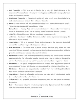 68
Prepared by Dr.Thenmozhi K , KJC,CS
 Cell Formatting — This is the act of changing the in which cell data is displayed in the
spreadsheet. When you format cells, only the visual appearance of the cells is changed; the value
within the cells remain constant.
 Conditional Formatting — Formatting is applied only when the cell meets determined criteria
such as duplicate values or values above or below a threshold.
 Filter — Filters are rules that you can employ to decide which rows in a worksheet to display.
These filters can use data such as conditions or values.
 Freeze Panes — Freezing Panes allows you to select specific columns and/or rows to remain
visible on the worksheet, even if you are scrolling, such as header cells that label a column.
 AutoFill — This enables you to effortless copy data to more than one cell.
 AutoSum — This feature will add up the numbers you have entered in your sheet and displays the
total in a cell of your choosing.
 AutoFormat — This is an automated format application to cells that match pre-determined
criteria. This could be as simple as font alignment and size.
 Data Validation — This feature helps to prevent incorrect data from being entered into your
worksheet. This most commonly used to create drop-down lists for common terms. Data validation
promotes consistency and accuracy in the data to be entered.
 Pivot Table — This is a data summarization tool most commonly used to sort, average to sum up
data automatically. The information is pulled from one table while the results are displayed in
another. Pivot Tables makes it easy to retrieve specific information from a large source of data.
 Pivot Chart — This type of chart provides a visual aid for pivot tables. By providing graphical
representations of the pivot table data, the user can provide a level of interactivity with the data.
 Pivot Area — The pivot area is a point on the worksheet where you would drag a Pivot Table
field in order to reorganize how a report is displayed.
 Source Data — This is the information used to create your pivot table. It can either exist within
the worksheet or from and an external database.
 Values Area — In a pivot table, Value areas are identified as the cells that contain the summary
information.
 Item — These are sub-categories of fields in your pivot table. If you have a field that is marked
State, the items could be Alabama, Alaska and so on.
 