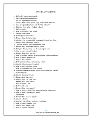 69
Prepared by Dr.Thenmozhi K , KJC,CS
POSSIBLE QUESTIONS:
1. Define MS Excel and workbook.
2. Define Worksheet/spreadsheet.
3. List out any five tabs in ribbon.
4. Write a short cut key for cut, copy, paste, undo, redo, find.
5. How to Replace One Value with Another in Excel?
6. State the steps to Sort the Data in Excel.
7. Define ribbon
8. How to Customize Excel Ribbon
9. Define Office Button
10. Define document window
11. Discuss about Navigation tips.
12. What are the ways available to navigate the excel and sheet
13. Discuss about the Ribbon in detail.
14. Describe in detail about alignment in excel.
15. Explain about date and numbering format.
16. Compare the advantage and disadvantage of excel.
17. How to enter and edit the data
18. Discuss about fonts and fills
19. How to highlight the pass or fail students in student mark card
20. How to change the font size.
21. Discuss about autofill
22. Differentiate vertical and horizontal autofill
23. What is values repeated in autofill
24. How to enter months in autofil
25. How to create a custom list in auto fill
26. Differentiate fill format only and fill without format in auto fill
27. Define fill color
28. What is the use of fill color
29. Explain about alignment
30. Discuss about cut, copy, paste
31. Explain about paste special
32. How to format a cell
33. Define undo redo
34. Explain about moving a cell
35. How to Moving cells in Excel without changing the contents
36. How to replace the existing content
37. Define find
38. Explain about find and replace
39. What is cell styles
40. What are the different attributes in cell style
41. How to use cell styles in excel
42. Discuss about format cells
43. How to add new comment
 