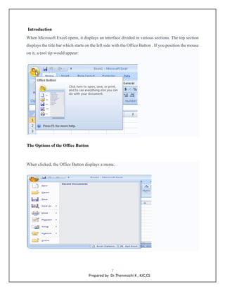 7
Prepared by Dr.Thenmozhi K , KJC,CS
Introduction
When Microsoft Excel opens, it displays an interface divided in various sections. The top section
displays the title bar which starts on the left side with the Office Button . If you position the mouse
on it, a tool tip would appear:
The Options of the Office Button
When clicked, the Office Button displays a menu:
 
