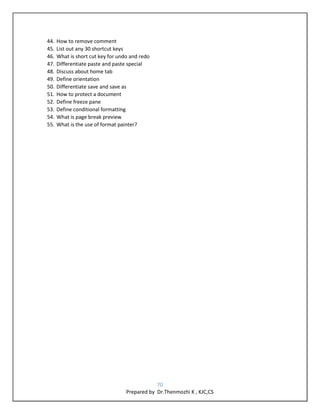 70
Prepared by Dr.Thenmozhi K , KJC,CS
44. How to remove comment
45. List out any 30 shortcut keys
46. What is short cut key for undo and redo
47. Differentiate paste and paste special
48. Discuss about home tab
49. Define orientation
50. Differentiate save and save as
51. How to protect a document
52. Define freeze pane
53. Define conditional formatting
54. What is page break preview
55. What is the use of format painter?
 