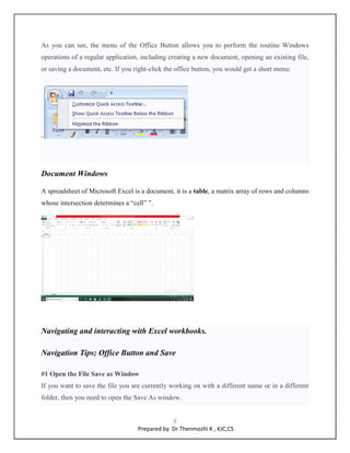 8
Prepared by Dr.Thenmozhi K , KJC,CS
As you can see, the menu of the Office Button allows you to perform the routine Windows
operations of a regular application, including creating a new document, opening an existing file,
or saving a document, etc. If you right-click the office button, you would get a short menu:
-
Document Windows
A spreadsheet of Microsoft Excel is a document, it is a table, a matrix array of rows and columns
whose intersection determines a “cell” ”.
Navigating and interacting with Excel workbooks.
Navigation Tips; Office Button and Save
#1 Open the File Save as Window
If you want to save the file you are currently working on with a different name or in a different
folder, then you need to open the Save As window.
 