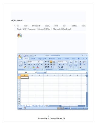 6
Prepared by Dr.Thenmozhi K , KJC,CS
Office Button
 To start Microsoft Excel, from the Taskbar, click
Start -> (All) Pro...
