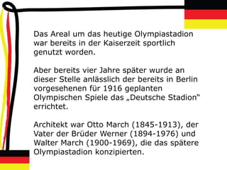 Das Areal um das heutige Olympiastadion
war bereits in der Kaiserzeit sportlich
genutzt worden.

Aber bereits vier Jahre später wurde an
dieser Stelle anlässlich der bereits in Berlin
vorgesehenen für 1916 geplanten
Olympischen Spiele das „Deutsche Stadion“
errichtet.

Architekt war Otto March (1845-1913), der
Vater der Brüder Werner (1894-1976) und
Walter March (1900-1969), die das spätere
Olympiastadion konzipierten.
 