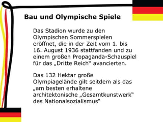 Bau und Olympische Spiele

  Das Stadion wurde zu den
  Olympischen Sommerspielen
  eröffnet, die in der Zeit vom 1. bis
  16. August 1936 stattfanden und zu
  einem großen Propaganda-Schauspiel
  für das „Dritte Reich“ avancierten.

  Das 132 Hektar große
  Olympiagelände gilt seitdem als das
  „am besten erhaltene
  architektonische „Gesamtkunstwerk“
  des Nationalsozialismus“
 