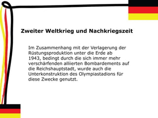 Zweiter Weltkrieg und Nachkriegszeit


  Im Zusammenhang mit der Verlagerung der
  Rüstungsproduktion unter die Erde ab
  1943, bedingt durch die sich immer mehr
  verschärfenden alliierten Bombardements auf
  die Reichshauptstadt, wurde auch die
  Unterkonstruktion des Olympiastadions für
  diese Zwecke genutzt.
 