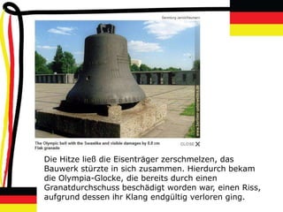 Die Hitze ließ die Eisenträger zerschmelzen, das
Bauwerk stürzte in sich zusammen. Hierdurch bekam
die Olympia-Glocke, die bereits durch einen
Granatdurchschuss beschädigt worden war, einen Riss,
aufgrund dessen ihr Klang endgültig verloren ging.
 