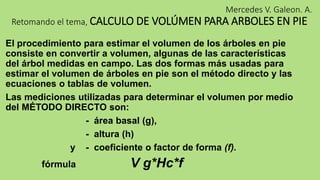 Mercedes V. Galeon. A.
Retomando el tema, CALCULO DE VOLÚMEN PARA ARBOLES EN PIE
El procedimiento para estimar el volumen de los árboles en pie
consiste en convertir a volumen, algunas de las características
del árbol medidas en campo. Las dos formas más usadas para
estimar el volumen de árboles en pie son el método directo y las
ecuaciones o tablas de volumen.
Las mediciones utilizadas para determinar el volumen por medio
del MÉTODO DIRECTO son:
- área basal (g),
- altura (h)
y - coeficiente o factor de forma (f).
fórmula V g*Hc*f
 