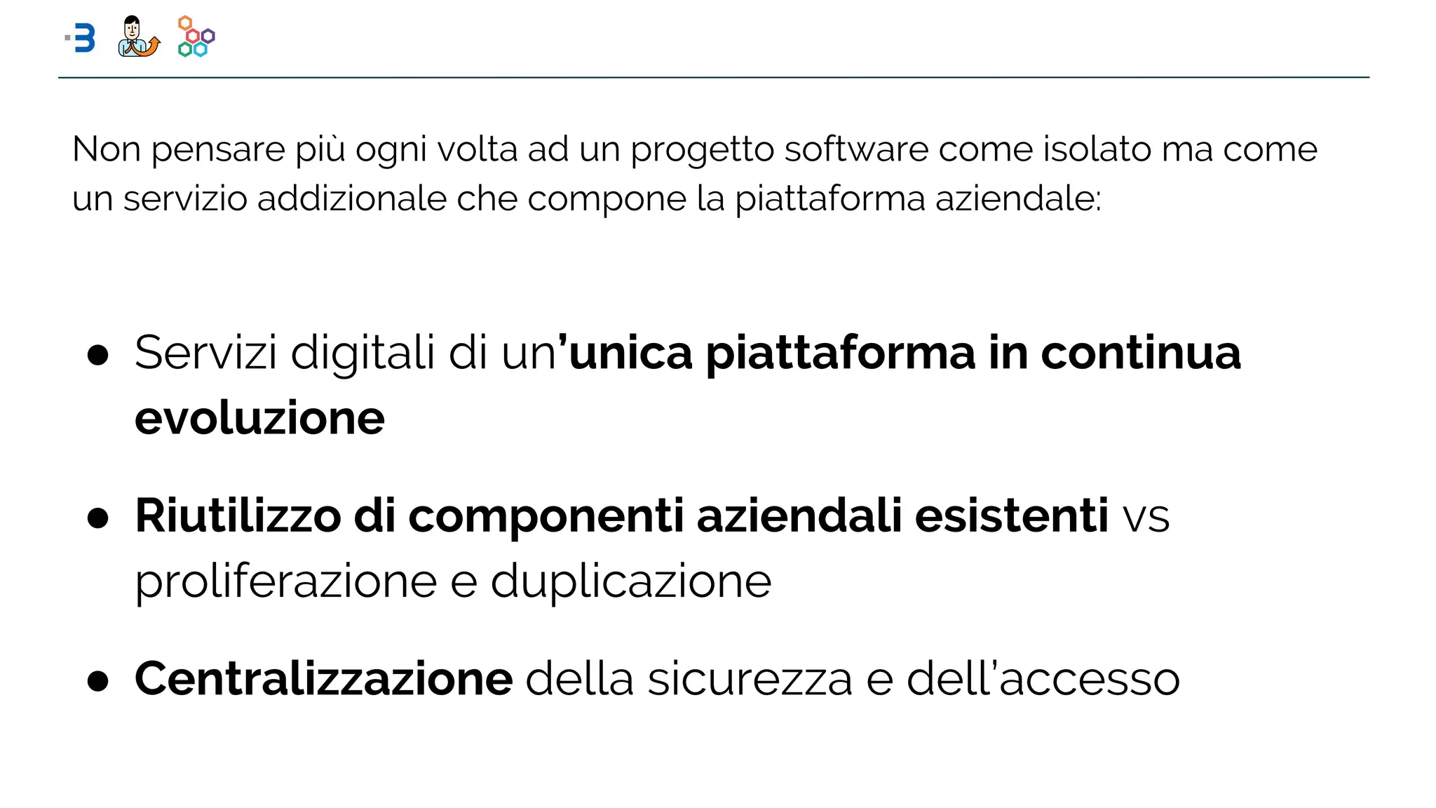 ● Servizi digitali di un’unica piattaforma in continua
evoluzione
● Riutilizzo di componenti aziendali esistenti vs
proliferazione e duplicazione
● Centralizzazione della sicurezza e dell’accesso
Non pensare più ogni volta ad un progetto software come isolato ma come
un servizio addizionale che compone la piattaforma aziendale:
 