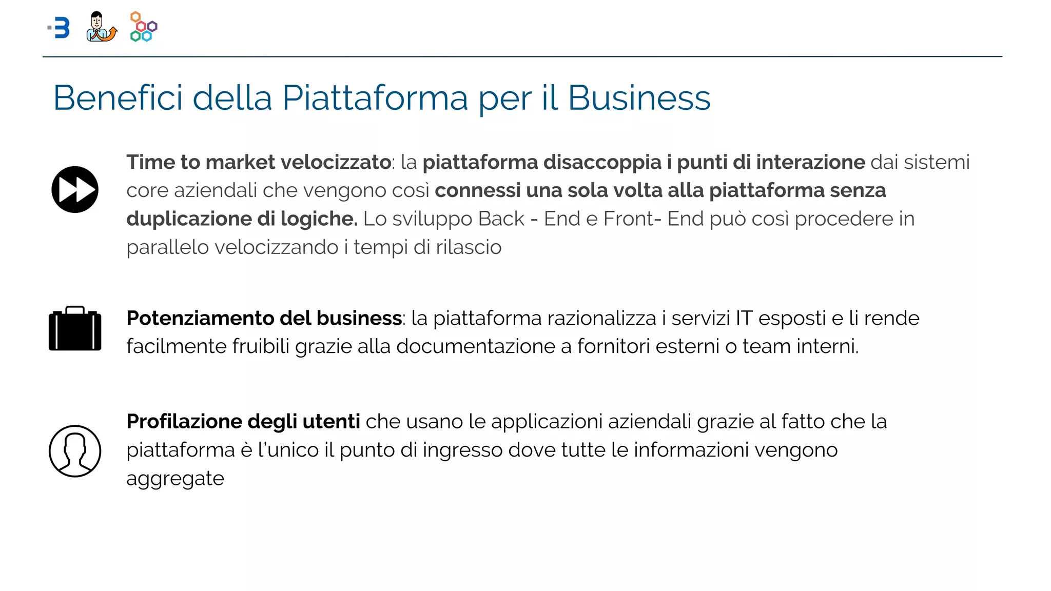 Benefici della Piattaforma per il Business
Time to market velocizzato: la piattaforma disaccoppia i punti di interazione dai sistemi
core aziendali che vengono così connessi una sola volta alla piattaforma senza
duplicazione di logiche. Lo sviluppo Back - End e Front- End può così procedere in
parallelo velocizzando i tempi di rilascio
Potenziamento del business: la piattaforma razionalizza i servizi IT esposti e li rende
facilmente fruibili grazie alla documentazione a fornitori esterni o team interni.
Profilazione degli utenti che usano le applicazioni aziendali grazie al fatto che la
piattaforma è l’unico il punto di ingresso dove tutte le informazioni vengono
aggregate
 