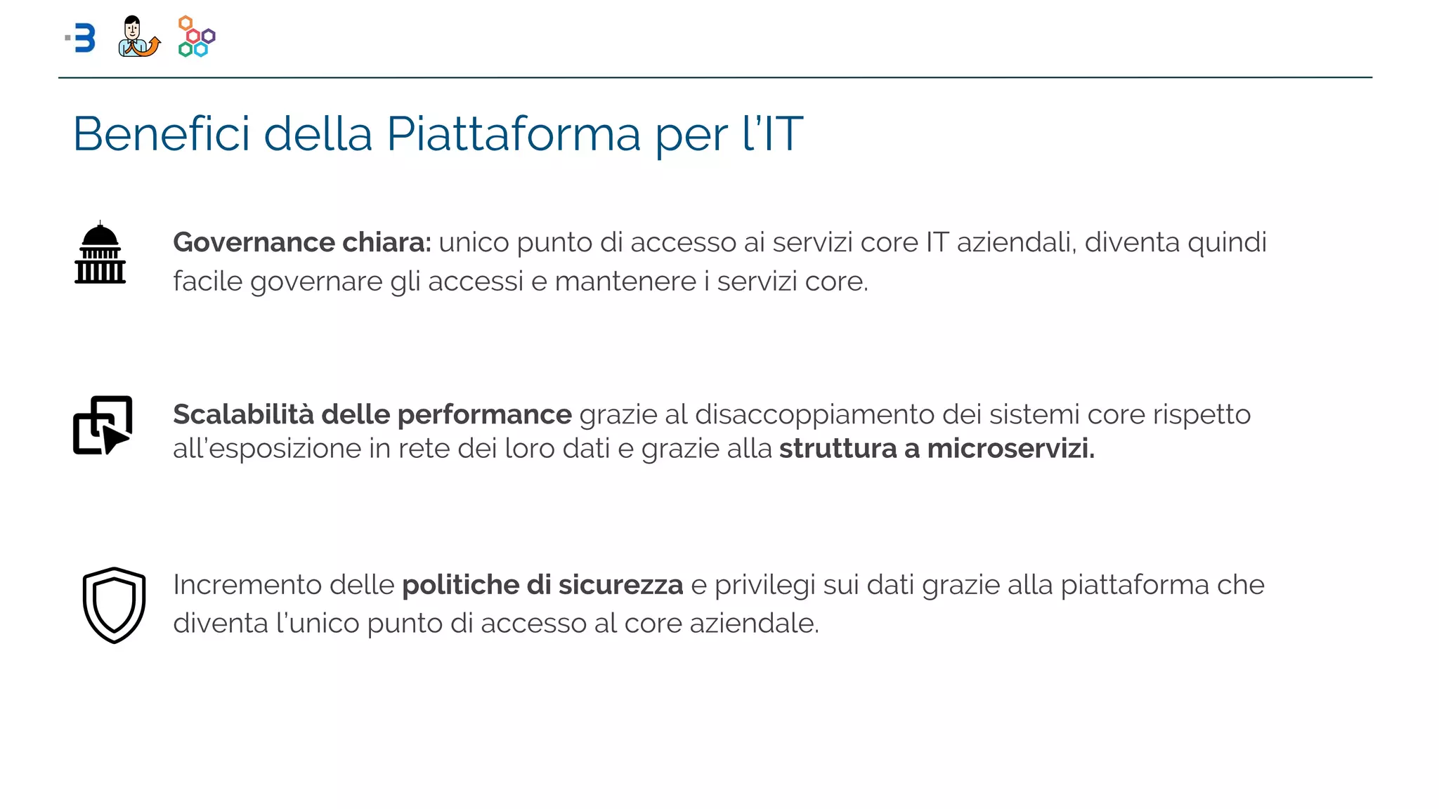 Benefici della Piattaforma per l’IT
Scalabilità delle performance grazie al disaccoppiamento dei sistemi core rispetto
all’esposizione in rete dei loro dati e grazie alla struttura a microservizi.
Governance chiara: unico punto di accesso ai servizi core IT aziendali, diventa quindi
facile governare gli accessi e mantenere i servizi core.
Incremento delle politiche di sicurezza e privilegi sui dati grazie alla piattaforma che
diventa l’unico punto di accesso al core aziendale.
 