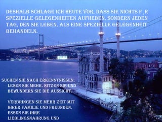 Deshalb schlage ich heute vor, dass Sie nichts für spezielle Gelegenheiten aufheben, sondern jeden Tag, den Sie leben, als eine spezielle Gelegenheit behandeln.  Suchen Sie nach Erkenntnissen, lesen Sie mehr. Sitzen Sie und bewundern Sie die Aussicht. Verbringen Sie mehr Zeit mit Ihrer Familie und Freunden, essen Sie Ihre Lieblingsnahrung und besuchen Sie die Plätze, die Sie lieben. 