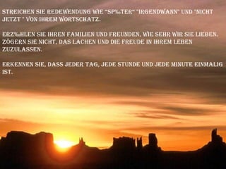 Streichen Sie Redewendung wie “später“ "irgendwann" und "nicht jetzt " von Ihrem Wortschatz.  Erzählen Sie Ihren Familien und Freunden, wie sehr wir sie lieben. Zögern Sie nicht, das Lachen und die Freude in Ihrem Leben zuzulassen.  Erkennen Sie, dass jeder Tag, jede Stunde und jede Minute einmalig ist. 