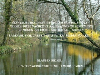 Wenn Sie zu beschäftigt sind, um sich die Zeit zu nehmen, diese Nachricht an jemanden zu senden, den Sie mögen und um den Sie sich auch sorgen.  Sagen Sie sich, dass Sie es „später" senden wollen.  Glauben Sie mir,  „ später“ werden Sie es nicht mehr senden. 
