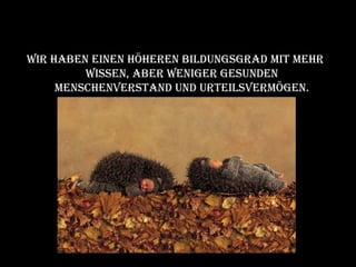 Wir haben einen höheren Bildungsgrad mit mehr Wissen, aber weniger gesunden Menschenverstand und Urteilsvermögen. 