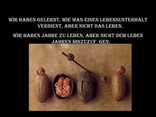Wir haben gelernt, wie man einen Lebensunterhalt verdient, aber nicht das Leben.  Wir haben Jahre zu leben, aber nicht dem Leben Jahren hinzuzufügen. 