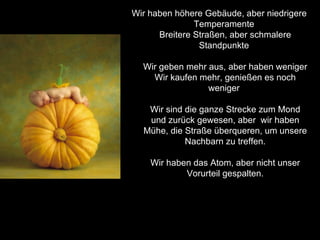Wir haben höhere Gebäude, aber niedrigere Temperamente  Breitere Straßen, aber schmalere Standpunkte  Wir geben mehr aus, aber haben weniger Wir kaufen mehr, genießen es noch weniger  Wir sind die ganze Strecke zum Mond und zurück gewesen, aber  wir haben Mühe, die Straße überqueren, um unsere Nachbarn zu treffen. Wir haben das Atom, aber nicht unser Vorurteil gespalten. 