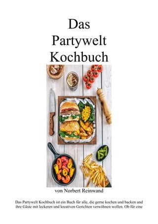 Das
Partywelt
Kochbuch
von Norbert Reinwand
Das Partywelt Kochbuch ist ein Buch für alle, die gerne kochen und backen und
ihre Gäste mit leckeren und kreativen Gerichten verwöhnen wollen. Ob für eine
 