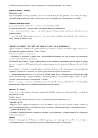 O desconto não deve incidir sobre os recursos indispensáveis ao sustento do condenado e de sua família.
Conversão da Multa e revogação
Modo de conversão.
Transitada em julgado a sentença condenatória, a multa será considerada dívida de valor, aplicando-se lhes as normas da legislação
relativa à dívida ativa da Fazenda Pública, inclusive no que concerne às causas interruptivas e suspensivas da prescrição.
Suspensão da execução da multa
É suspensa a execução da pena de multa, se sobrevém ao condenado doença mental.
Na fixação da pena de multa o juiz deve atender, principalmente, à situação econômica do réu.
A multa pode ser aumentada até o triplo, se o juiz considerar que, em virtude da situação econômica do réu, é ineficaz, embora
aplicada no máximo.
A penaprivativa de liberdade aplicada, não superior a 6 (seis) meses, podeser substituídapela de multa, observados os critérios dos
incisos II e III do art. 44 deste Código
SUBSTITUIÇÃO DE PENA RESTRITIVA DE DIREITO POR PRIVATIVA DE LIBERDADE
Aplicada pena privativade liberdade não superior a quatro anos e o crime não for cometido com violência ou grave ameaça à pessoa
ou, qualquer que seja a pena aplicada, se o crime for culposo;
O réu não for reincidente em crime doloso;
A culpabilidade, os antecedentes, a conduta social e a personalidade do condenado, bem como os motivos e as circunstâncias
indicarem que essa substituição seja suficiente.
Na condenação igual ou inferior a um ano, a substituição pode ser feita por multa ou por uma penarestritiva de direitos; se superior
a um ano, a pena privativa de liberdade pode ser substituída por uma pena restritiva de direitos e multa ou por duas restritivas de
direitos.
Se o condenado for reincidente, o juiz poderá aplicar a substituição, desde que, em face de condenação anterior, a medida seja
socialmente recomendável e a reincidência não se tenha operado em virtude da prática do mesmo crime.
A pena restritiva de direitos converte-se em privativa de liberdade quando ocorrer o descumprimento injustificado da restrição
imposta. No cálculo da pena privativa de liberdade a executar será deduzido o tempo cumprido da pena restritiva de direitos,
respeitado o saldo mínimo de trinta dias de detenção ou reclusão.
Sobrevindo condenação a pena privativade liberdade, por outro crime, o juiz da execução penal decidirá sobre a conversão, podendo
deixar de aplicá-la se for possível ao condenado cumprir a pena substitutiva anterior.
DIREITOS DO PRESO
O preso conserva todos os direitos não atingidos pela perda da liberdade, impondo-se a todas as autoridades o respeito à sua
integridade física e moral.
Trabalho do preso
O trabalho do preso será sempre remunerado, sendo-lhe garantidos os benefícios da Previdência Social.
Legislação especial
A legislação especial regulará a matéria prevista nos arts. 38 e 39 deste Código, bem como especificará os deveres e direitos do
preso, os critérios para revogação e transferência dos regimes e estabelecerá as infrações disciplinares e correspondentes sanções
Superveniência de doença mental
O condenado a quem sobrevém doença mental deve ser recolhido a hospitalde custódia e tratamento psiquiátrico ou, à falta, a outro
estabelecimento adequado.
Detração
Computam-se, na pena privativa de liberdade e na medida de segurança, o tempo de prisão provisória, no Brasil ou no estrangeiro, o
de prisão administrativa e o de internação em qualquer dos estabelecimentos referidos no artigo anterior.
 