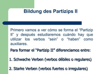 Bildung des Partizips II Primero vamos a ver cómo se forma el “Partizip II” y después estudiaremos cuándo hay que utilizar los verbos “sein” o “haben” como auxiliares. Para formar el “Partizip II” diferenciamos entre: 1. Schwache Verben (verbos débiles o regulares) 2. Starke Verben (verbos fuertes o irregulares) 
