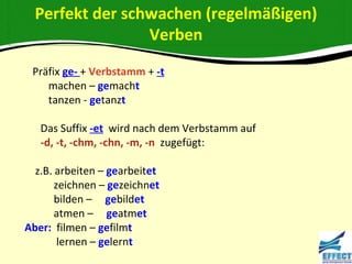 Perfekt der schwachen (regelmäßigen)
                 Verben
 Präfix ge- + Verbstamm + -t
    machen – gemacht
    tanzen - getanzt

   Das Suffix -et wird nach dem Verbstamm auf
   -d, -t, -chm, -chn, -m, -n zugefügt:

  z.B. arbeiten – gearbeitet
       zeichnen – gezeichnet
       bilden – gebildet
       atmen – geatmet
Aber: filmen – gefilmt
        lernen – gelernt
 