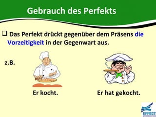 Gebrauch des Perfekts

 Das Perfekt drückt gegenüber dem Präsens die
 Vorzeitigkeit in der Gegenwart aus.

 z.B.



          Er kocht.           Er hat gekocht.
 