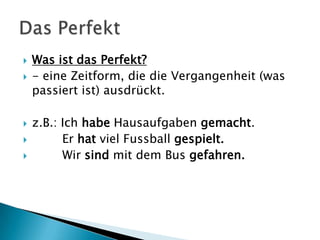  Was ist das Perfekt?
 - eine Zeitform, die die Vergangenheit (was
passiert ist) ausdrückt.
 z.B.: Ich habe Hausaufgaben gemacht.
 Er hat viel Fussball gespielt.
 Wir sind mit dem Bus gefahren.
 
