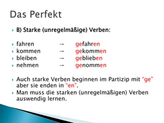  B) Starke (unregelmäßige) Verben:
 fahren → gefahren
 kommen → gekommen
 bleiben → geblieben
 nehmen → genommen
 Auch starke Verben beginnen im Partizip mit “ge”
aber sie enden in “en”.
 Man muss die starken (unregelmäßigen) Verben
auswendig lernen.
 